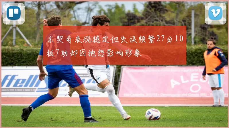 东契奇表现稳定但失误频繁27分10板7助却因抱怨影响形象