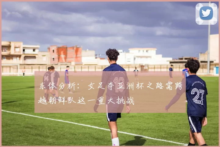 东体分析：女足夺亚洲杯之路需跨越朝鲜队这一重大挑战