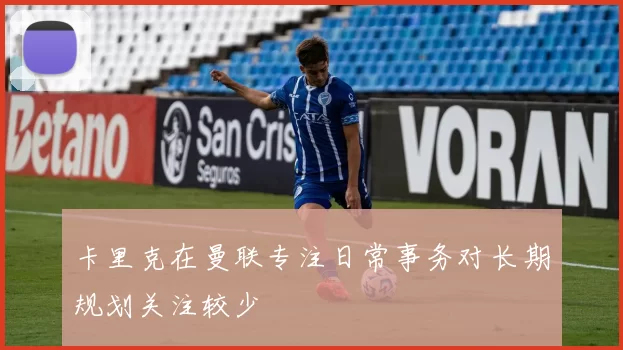 卡里克在曼联专注日常事务对长期规划关注较少