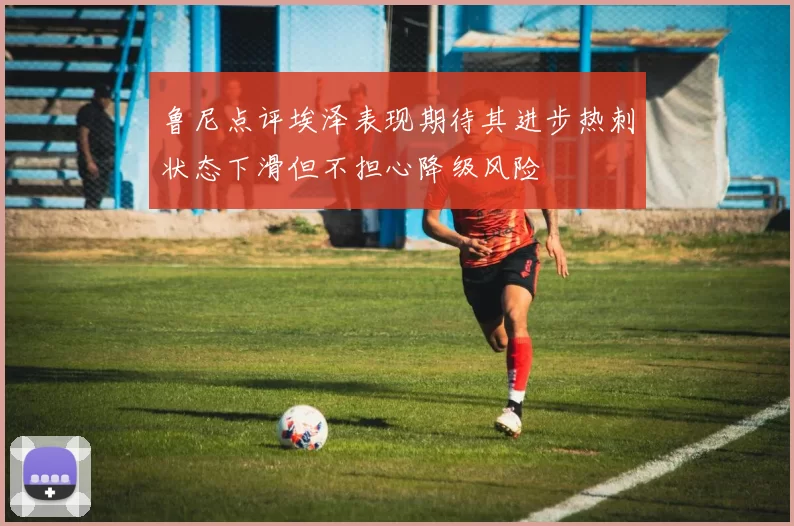 鲁尼点评埃泽表现期待其进步热刺状态下滑但不担心降级风险