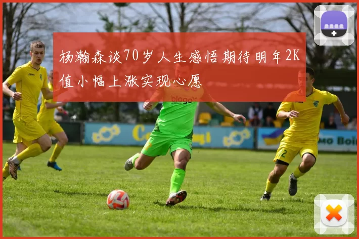杨瀚森谈70岁人生感悟期待明年2K值小幅上涨实现心愿