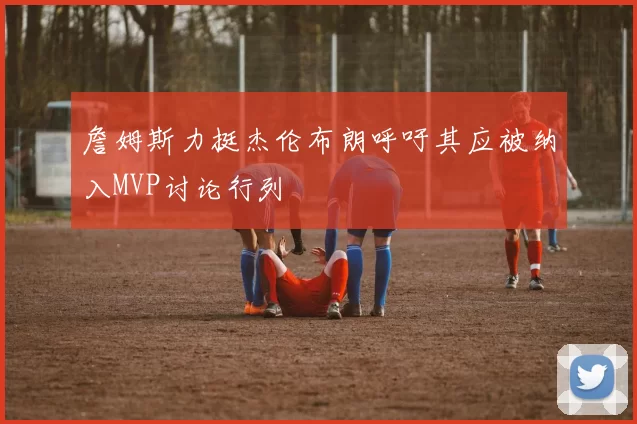 詹姆斯力挺杰伦布朗呼吁其应被纳入MVP讨论行列
