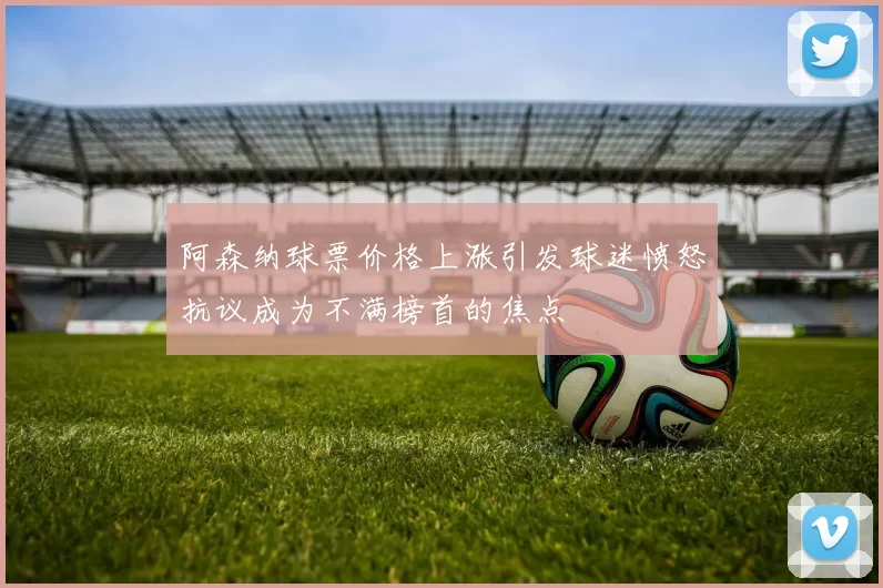 阿森纳球票价格上涨引发球迷愤怒抗议成为不满榜首的焦点