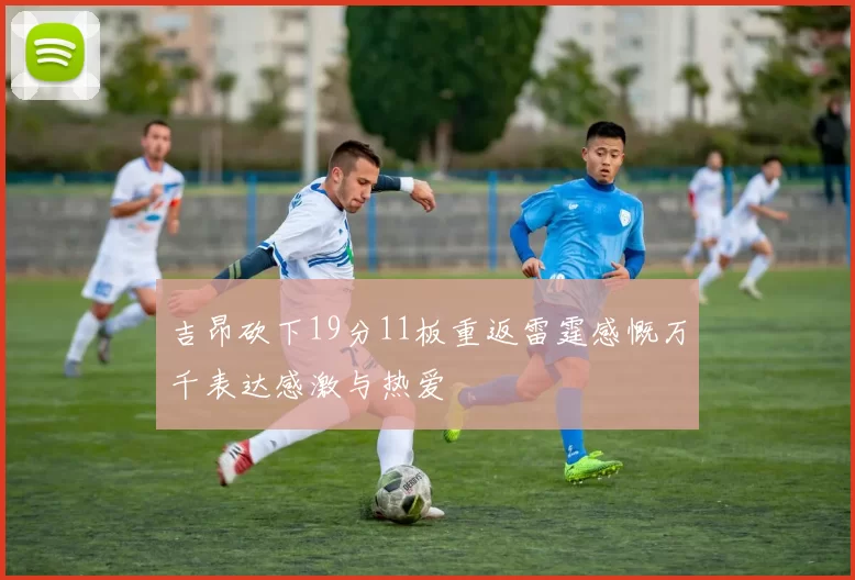 吉昂砍下19分11板重返雷霆感慨万千表达感激与热爱