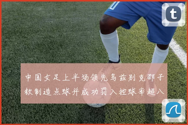 中国女足上半场领先乌兹别克邵子钦制造点球并成功罚入控球率超八成