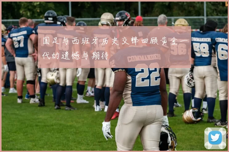 国足与西班牙历史交锋回顾黄金一代的遗憾与期待