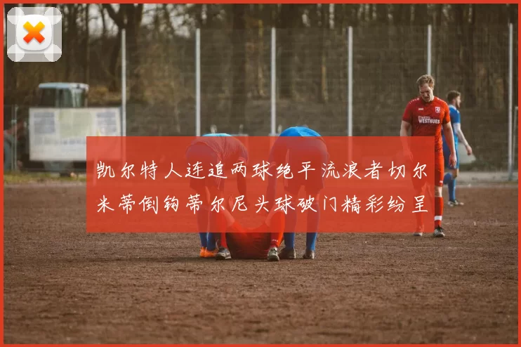 凯尔特人连追两球绝平流浪者切尔米蒂倒钩蒂尔尼头球破门精彩纷呈