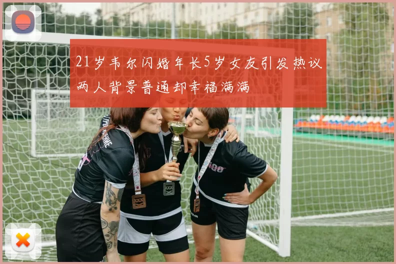 21岁韦尔闪婚年长5岁女友引发热议两人背景普通却幸福满满