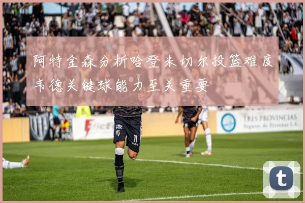 阿特金森分析哈登米切尔投篮难度韦德关键球能力至关重要
