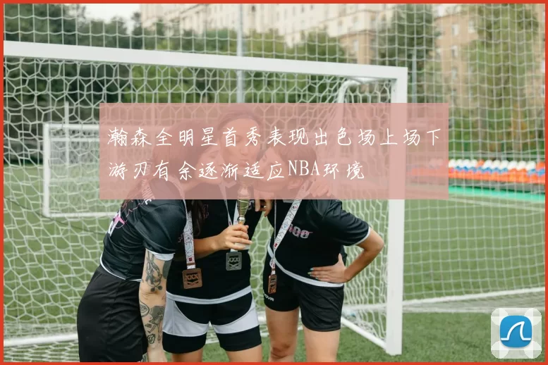 瀚森全明星首秀表现出色场上场下游刃有余逐渐适应NBA环境