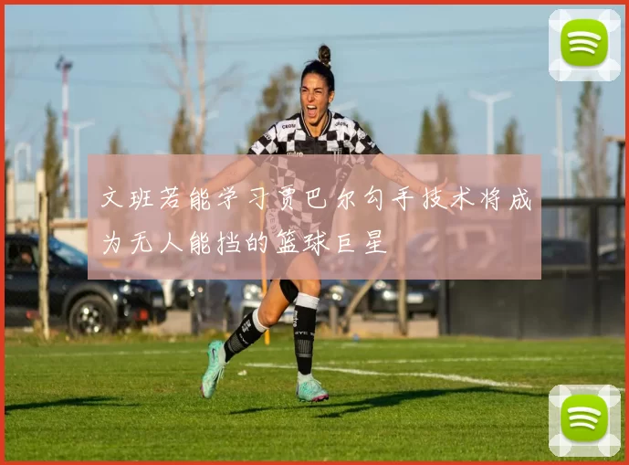 文班若能学习贾巴尔勾手技术将成为无人能挡的篮球巨星