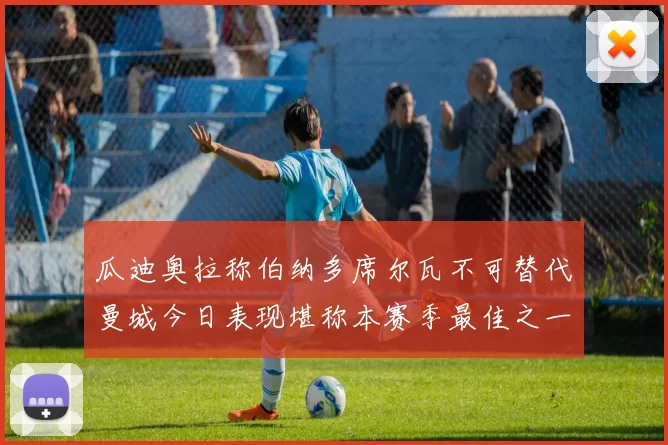 瓜迪奥拉称伯纳多席尔瓦不可替代曼城今日表现堪称本赛季最佳之一